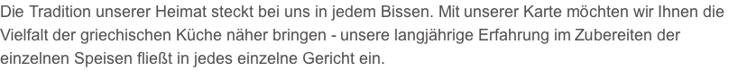 Die Tradition unserer Heimat steckt bei uns in jedem Bissen. Mit unserer Karte möchten wir Ihnen die Vielfalt der griechischen Küche näher bringen - unsere langjährige Erfahrung im Zubereiten der einzelnen Speisen fließt in jedes einzelne Gericht ein.