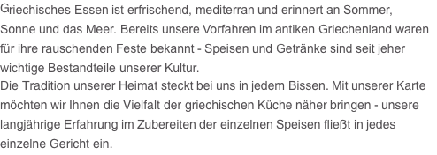 Griechisches Essen ist erfrischend, mediterran und erinnert an Sommer, Sonne und das Meer. Bereits unsere Vorfahren im antiken Griechenland waren für ihre rauschenden Feste bekannt - Speisen und Getränke sind seit jeher wichtige Bestandteile unserer Kultur. Die Tradition unserer Heimat steckt bei uns in jedem Bissen. Mit unserer Karte möchten wir Ihnen die Vielfalt der griechischen Küche näher bringen - unsere langjährige Erfahrung im Zubereiten der einzelnen Speisen fließt in jedes einzelne Gericht ein.