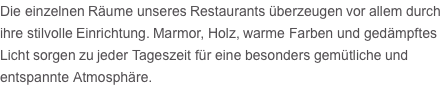 Die einzelnen Räume unseres Restaurants überzeugen vor allem durch ihre stilvolle Einrichtung. Marmor, Holz, warme Farben und gedämpftes Licht sorgen zu jeder Tageszeit für eine besonders gemütliche und entspannte Atmosphäre.