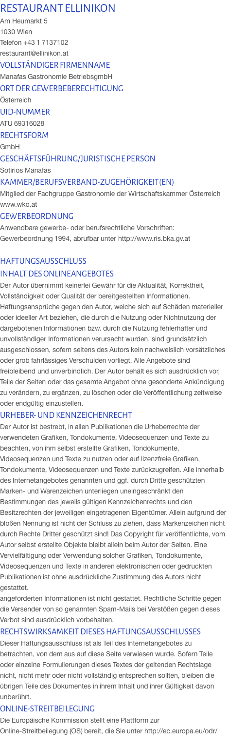 RESTAURANT ELLINIKON Am Heumarkt 5  1030 Wien  Telefon +43 1 7137102 restaurant@ellinikon.at VOLLSTÄNDIGER FIRMENNAME Manafas Gastronomie BetriebsgmbH ORT DER GEWERBEBERECHTIGUNG Österreich UID-NUMMER ATU 69316028 RECHTSFORM GmbH GESCHÄFTSFÜHRUNG/JURISTISCHE PERSON Sotirios Manafas KAMMER/BERUFSVERBAND-ZUGEHÖRIGKEIT(EN) Mitglied der Fachgruppe Gastronomie der Wirtschaftskammer Österreich www.wko.at GEWERBEORDNUNG Anwendbare gewerbe- oder berufsrechtliche Vorschriften: Gewerbeordnung 1994, abrufbar unter http://www.ris.bka.gv.at  HAFTUNGSAUSSCHLUSS INHALT DES ONLINEANGEBOTES Der Autor übernimmt keinerlei Gewähr für die Aktualität, Korrektheit, Vollständigkeit oder Qualität der bereitgestellten Informationen. Haftungsansprüche gegen den Autor, welche sich auf Schäden materieller oder ideeller Art beziehen, die durch die Nutzung oder Nichtnutzung der dargebotenen Informationen bzw. durch die Nutzung fehlerhafter und unvollständiger Informationen verursacht wurden, sind grundsätzlich ausgeschlossen, sofern seitens des Autors kein nachweislich vorsätzliches oder grob fahrlässiges Verschulden vorliegt. Alle Angebote sind freibleibend und unverbindlich. Der Autor behält es sich ausdrücklich vor, Teile der Seiten oder das gesamte Angebot ohne gesonderte Ankündigung zu verändern, zu ergänzen, zu löschen oder die Veröffentlichung zeitweise oder endgültig einzustellen. URHEBER- UND KENNZEICHENRECHT Der Autor ist bestrebt, in allen Publikationen die Urheberrechte der verwendeten Grafiken, Tondokumente, Videosequenzen und Texte zu beachten, von ihm selbst erstellte Grafiken, Tondokumente, Videosequenzen und Texte zu nutzen oder auf lizenzfreie Grafiken, Tondokumente, Videosequenzen und Texte zurückzugreifen. Alle innerhalb des Internetangebotes genannten und ggf. durch Dritte geschützten Marken- und Warenzeichen unterliegen uneingeschränkt den Bestimmungen des jeweils gültigen Kennzeichenrechts und den Besitzrechten der jeweiligen eingetragenen Eigentümer. Allein aufgrund der bloßen Nennung ist nicht der Schluss zu ziehen, dass Markenzeichen nicht durch Rechte Dritter geschützt sind! Das Copyright für veröffentlichte, vom Autor selbst erstellte Objekte bleibt allein beim Autor der Seiten. Eine Vervielfältigung oder Verwendung solcher Grafiken, Tondokumente, Videosequenzen und Texte in anderen elektronischen oder gedruckten Publikationen ist ohne ausdrückliche Zustimmung des Autors nicht gestattet. angeforderten Informationen ist nicht gestattet. Rechtliche Schritte gegen die Versender von so genannten Spam-Mails bei Verstößen gegen dieses Verbot sind ausdrücklich vorbehalten. RECHTSWIRKSAMKEIT DIESES HAFTUNGSAUSSCHLUSSES Dieser Haftungsausschluss ist als Teil des Internetangebotes zu betrachten, von dem aus auf diese Seite verwiesen wurde. Sofern Teile oder einzelne Formulierungen dieses Textes der geltenden Rechtslage nicht, nicht mehr oder nicht vollständig entsprechen sollten, bleiben die übrigen Teile des Dokumentes in ihrem Inhalt und ihrer Gültigkeit davon unberührt. ONLINE-STREITBEILEGUNG Die Europäische Kommission stellt eine Plattform zur Online-Streitbeilegung (OS) bereit, die Sie unter http://ec.europa.eu/odr/  