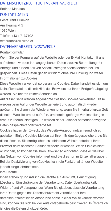 DATENSCHUTZRECHTLICH VERANTWORTLICH Sotirios Manafas KONTAKTDATEN Restaurant Ellinikon Am Heumarkt 5  1030 Wien  Telefon +43 1 7137102 restaurant@ellinikon.at DATENVERARBEITUNGSZWECKE Kontaktformular Wenn Sie per Formular auf der Website oder per E-Mail Kontakt mit uns aufnehmen, werden Ihre angegebenen Daten zwecks Bearbeitung der Anfrage und für den Fall von Anschlussfragen sechs Monate bei uns gespeichert. Diese Daten geben wir nicht ohne Ihre Einwilligung weiter.  Informationen zu Cookies Diese Website verwendet so genannte Cookies. Dabei handelt es sich um kleine Textdateien, die mit Hilfe des Browsers auf Ihrem Endgerät abgelegt werden. Sie richten keinen Schaden an. Auf dieser Seite werden sogenannte Session Cookies verwendet. Diese werden beim Aufruf der Website generiert und automatisch wieder gelöscht. Sie dienen der Wiedererkennung, wenn Sie innerhalb kurzer Zeit dieselbe Website erneut aufrufen, um bereits getätigte Voreinstellungen erneut zu berücksichtigen. Es werden dabei keinerlei personenbezogene Daten gespeichert oder verarbeitet. Cookies haben den Zweck, das Website-Angebot nutzerfreundlich zu gestalten. Einige Cookies bleiben auf Ihrem Endgerät gespeichert, bis Sie diese löschen. Sie ermöglichen es sohin dem Websitebetreiber, Ihren Browser beim nächsten Besuch wiederzuerkennen. Wenn Sie dies nicht wünschen, so können Sie Ihren Browser so einrichten, dass er Sie über das Setzen von Cookies informiert und Sie dies nur im Einzelfall erlauben. Bei der Deaktivierung von Cookies kann die Funktionalität der Website jedoch eingeschränkt sein. Ihre Rechte Ihnen stehen grundsätzlich die Rechte auf Auskunft, Berichtigung, Löschung, Einschränkung der Verarbeitung, Datenübertragbarkeit, Widerruf und Widerspruch zu. Wenn Sie glauben, dass die Verarbeitung Ihrer Daten gegen das Datenschutzrecht verstößt oder Ihre datenschutzrechtlichen Ansprüche sonst in einer Weise verletzt worden sind, können Sie sich bei der Aufsichtsbehörde beschweren. In Österreich ist dies die Datenschutzbehörde.