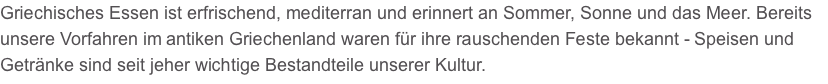 Griechisches Essen ist erfrischend, mediterran und erinnert an Sommer, Sonne und das Meer. Bereits unsere Vorfahren im antiken Griechenland waren für ihre rauschenden Feste bekannt - Speisen und Getränke sind seit jeher wichtige Bestandteile unserer Kultur.